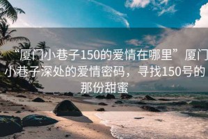 “厦门小巷子150的爱情在哪里”厦门小巷子深处的爱情密码，寻找150号的那份甜蜜