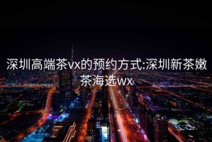 深圳高端茶vx的预约方式:深圳新茶嫩茶海选wx