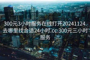 300元3小时服务在线打开20241124.去哪里找合适24小时.cc:300元三小时服务