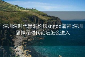 深圳深时代黑洞论坛sngod蒲神:深圳蒲神深时代论坛怎么进入