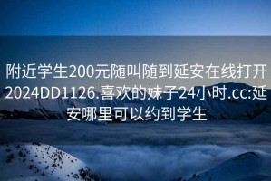 附近学生200元随叫随到延安在线打开2024DD1126.喜欢的妹子24小时.cc:延安哪里可以约到学生