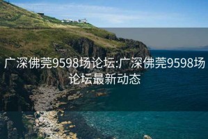 广深佛莞9598场论坛:广深佛莞9598场论坛最新动态