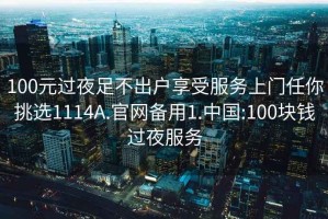 100元过夜足不出户享受服务上门任你挑选1114A.官网备用1.中国:100块钱过夜服务