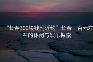 “长春300块钱附近约”长春三百元左右的休闲与娱乐探索