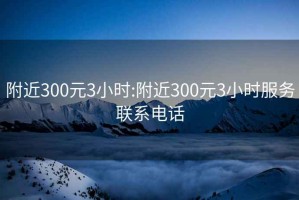 附近300元3小时:附近300元3小时服务联系电话