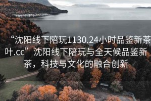 “沈阳线下陪玩1130.24小时品鉴新茶叶.cc”沈阳线下陪玩与全天候品鉴新茶，科技与文化的融合创新