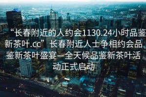 “长春附近的人约会1130.24小时品鉴新茶叶.cc”长春附近人士争相约会品鉴新茶叶盛宴—全天候品鉴新茶叶活动正式启动