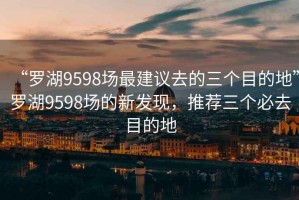 “罗湖9598场最建议去的三个目的地”罗湖9598场的新发现，推荐三个必去目的地