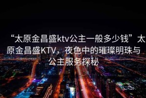 “太原金昌盛ktv公主一般多少钱”太原金昌盛KTV，夜色中的璀璨明珠与公主服务探秘