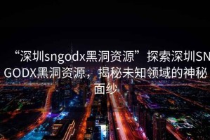 “深圳sngodx黑洞资源”探索深圳SNGODX黑洞资源，揭秘未知领域的神秘面纱