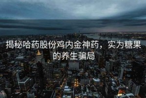 揭秘哈药股份鸡内金神药，实为糖果的养生骗局