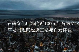 “石碣文化广场附近100元”石碣文化广场附近的经济生活与百元体验