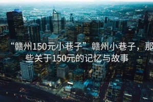 “赣州150元小巷子”赣州小巷子，那些关于150元的记忆与故事