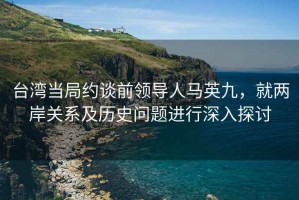 台湾当局约谈前领导人马英九，就两岸关系及历史问题进行深入探讨