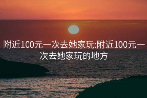 附近100元一次去她家玩:附近100元一次去她家玩的地方