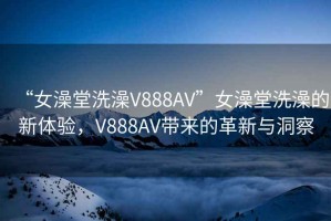 “女澡堂洗澡V888AV”女澡堂洗澡的新体验，V888AV带来的革新与洞察