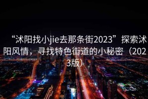 “沭阳找小jie去那条街2023”探索沭阳风情，寻找特色街道的小秘密（2023版）