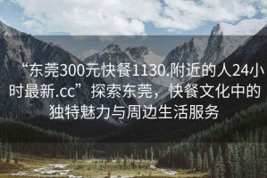 “东莞300元快餐1130.附近的人24小时最新.cc”探索东莞，快餐文化中的独特魅力与周边生活服务