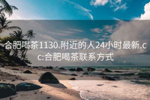 合肥喝茶1130.附近的人24小时最新.cc:合肥喝茶联系方式