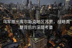 乌军撤出库尔斯克地区苏贾，战略调整背后的深层考量