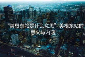 “美根东站是什么意思”美根东站的意义与内涵