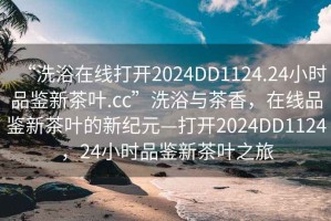 “洗浴在线打开2024DD1124.24小时品鉴新茶叶.cc”洗浴与茶香，在线品鉴新茶叶的新纪元—打开2024DD1124，24小时品鉴新茶叶之旅