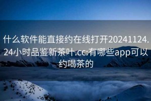 什么软件能直接约在线打开20241124.24小时品鉴新茶叶.cc:有哪些app可以约喝茶的