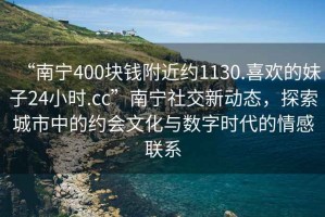 “南宁400块钱附近约1130.喜欢的妹子24小时.cc”南宁社交新动态，探索城市中的约会文化与数字时代的情感联系