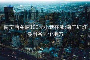 南宁西乡塘100元小巷在哪:南宁红灯最出名三个地方