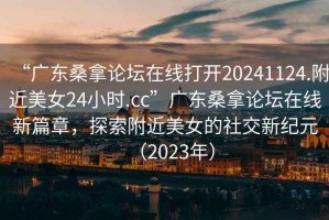 “广东桑拿论坛在线打开20241124.附近美女24小时.cc”广东桑拿论坛在线新篇章，探索附近美女的社交新纪元（2023年）