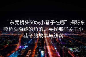 “东莞桥头50块小巷子在哪”揭秘东莞桥头隐藏的角落，寻找那些关于小巷子的故事与线索