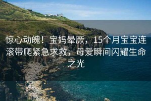 惊心动魄！宝妈晕厥，15个月宝宝连滚带爬紧急求救，母爱瞬间闪耀生命之光