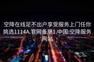 空降在线足不出户享受服务上门任你挑选1114A.官网备用1.中国:空降服务网站