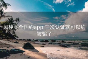 风楼阁全国约app:三次认证就可以约被骗了