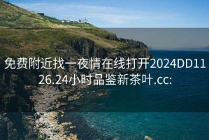 免费附近找一夜情在线打开2024DD1126.24小时品鉴新茶叶.cc: