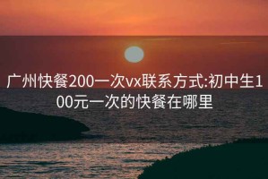 广州快餐200一次vx联系方式:初中生100元一次的快餐在哪里