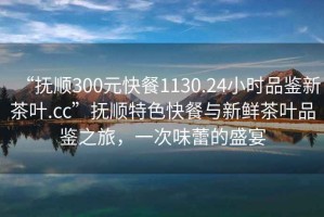 “抚顺300元快餐1130.24小时品鉴新茶叶.cc”抚顺特色快餐与新鲜茶叶品鉴之旅，一次味蕾的盛宴