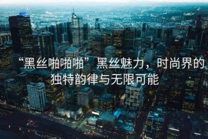 “黑丝啪啪啪”黑丝魅力，时尚界的独特韵律与无限可能