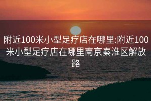 附近100米小型足疗店在哪里:附近100米小型足疗店在哪里南京秦淮区解放路