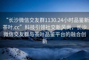 “长沙微信交友群1130.24小时品鉴新茶叶.cc”科技引领社交新风尚，长沙微信交友群与茶叶品鉴平台的融合创新