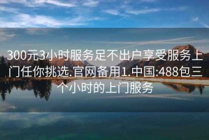 300元3小时服务足不出户享受服务上门任你挑选.官网备用1.中国:488包三个小时的上门服务