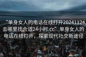 “单身女人的电话在线打开20241124.去哪里找合适24小时.cc”单身女人的电话在线打开，探索现代社交新途径