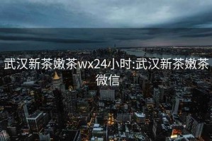 武汉新茶嫩茶wx24小时:武汉新茶嫩茶 微信