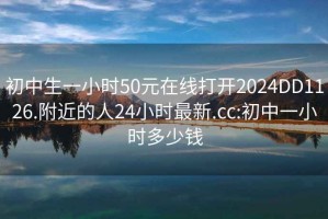 初中生一小时50元在线打开2024DD1126.附近的人24小时最新.cc:初中一小时多少钱