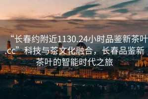 “长春约附近1130.24小时品鉴新茶叶.cc”科技与茶文化融合，长春品鉴新茶叶的智能时代之旅