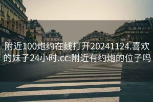 附近100炮约在线打开20241124.喜欢的妹子24小时.cc:附近有约炮的位子吗