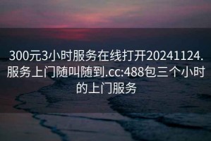 300元3小时服务在线打开20241124.服务上门随叫随到.cc:488包三个小时的上门服务