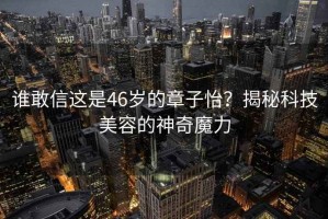 谁敢信这是46岁的章子怡？揭秘科技美容的神奇魔力