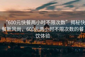 “600元快餐两小时不限次数”揭秘快餐新风尚，600元两小时不限次数的餐饮体验