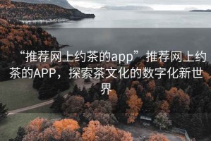 “推荐网上约茶的app”推荐网上约茶的APP，探索茶文化的数字化新世界